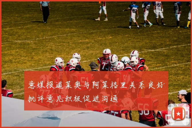 意媒报道莱奥与阿莱格里关系良好批评意见积极促进沟通
