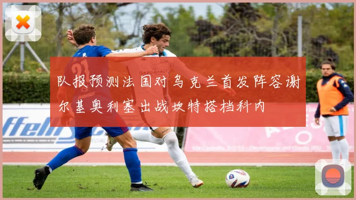 队报预测法国对乌克兰首发阵容谢尔基奥利塞出战坎特搭档科内