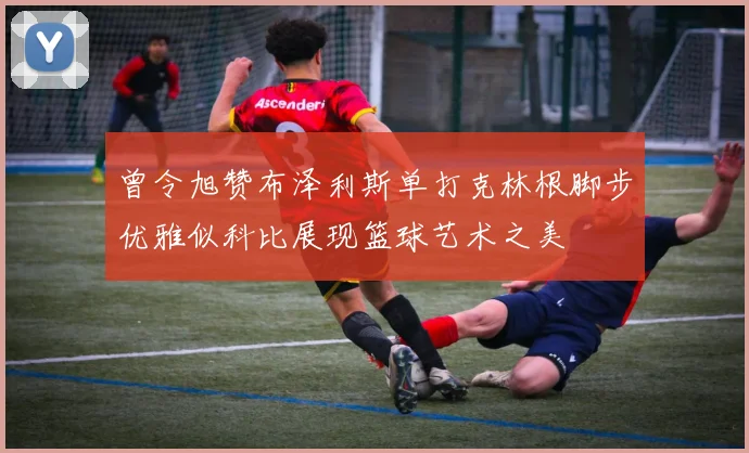 曾令旭赞布泽利斯单打克林根脚步优雅似科比展现篮球艺术之美