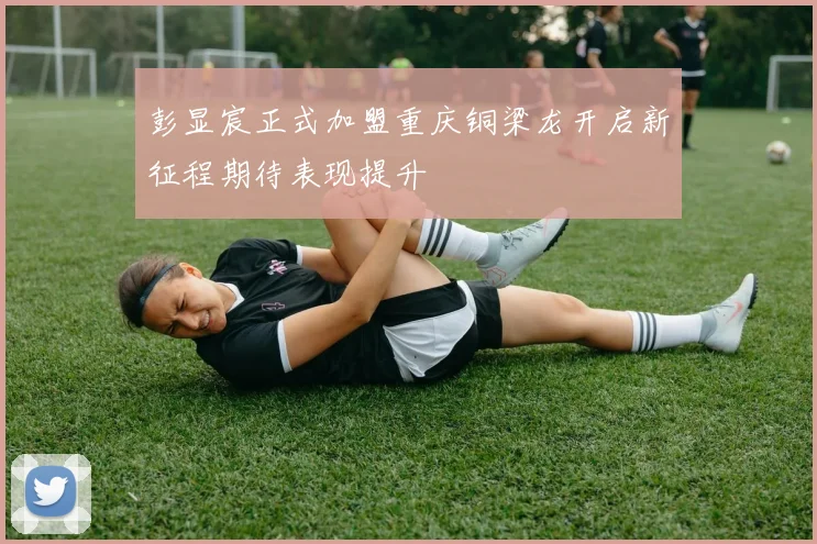 彭显宸正式加盟重庆铜梁龙开启新征程期待表现提升