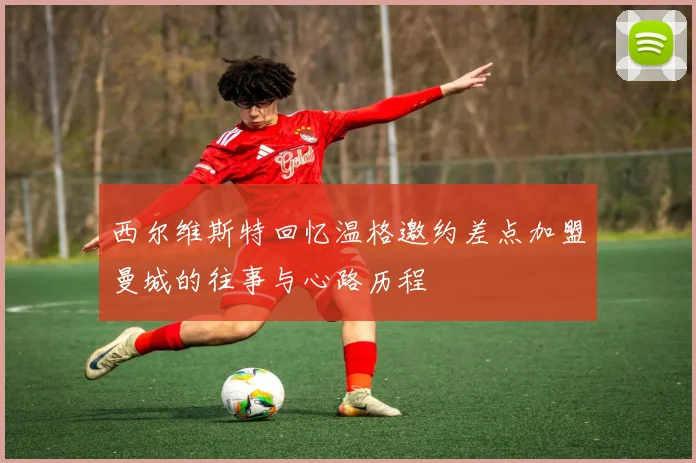 西尔维斯特回忆温格邀约差点加盟曼城的往事与心路历程