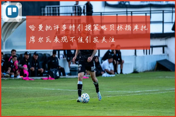 哈曼批评多特引援策略贝林扬库托席尔瓦表现不佳引发关注