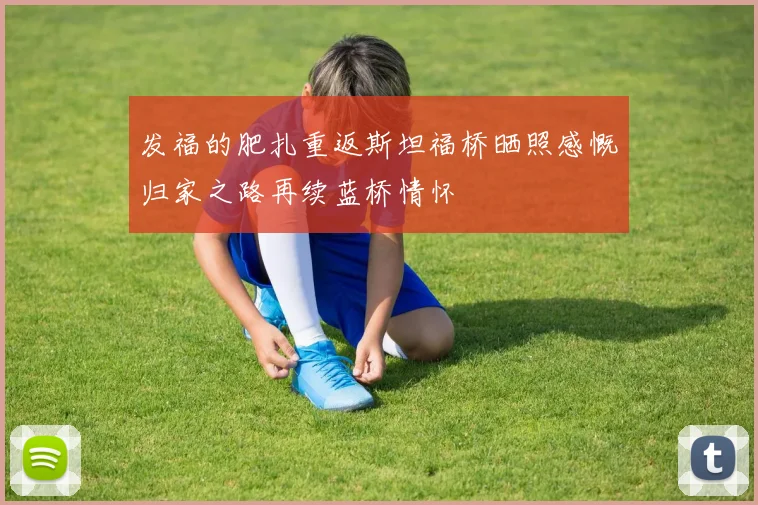 发福的肥扎重返斯坦福桥晒照感慨归家之路再续蓝桥情怀