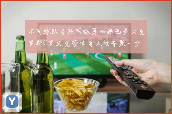 不同球队夺欧冠球员回顾西多夫克罗斯C罗皮克等传奇人物齐聚一堂
