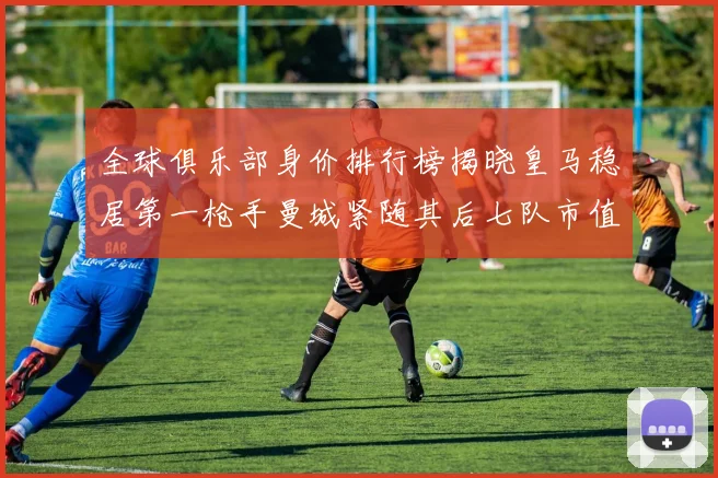 全球俱乐部身价排行榜揭晓皇马稳居第一枪手曼城紧随其后七队市值超十亿