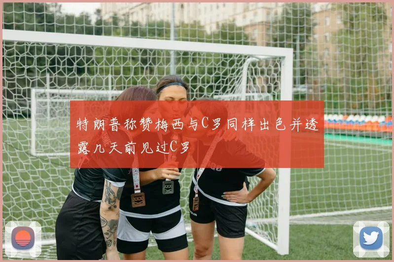 特朗普称赞梅西与C罗同样出色并透露几天前见过C罗