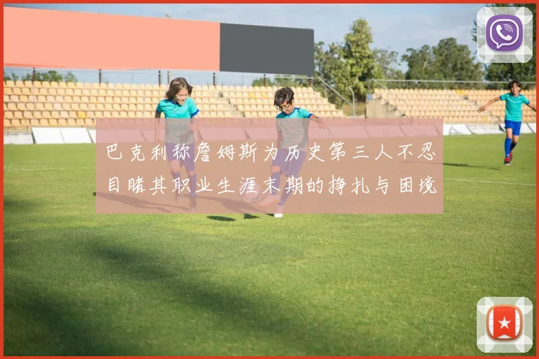 巴克利称詹姆斯为历史第三人不忍目睹其职业生涯末期的挣扎与困境