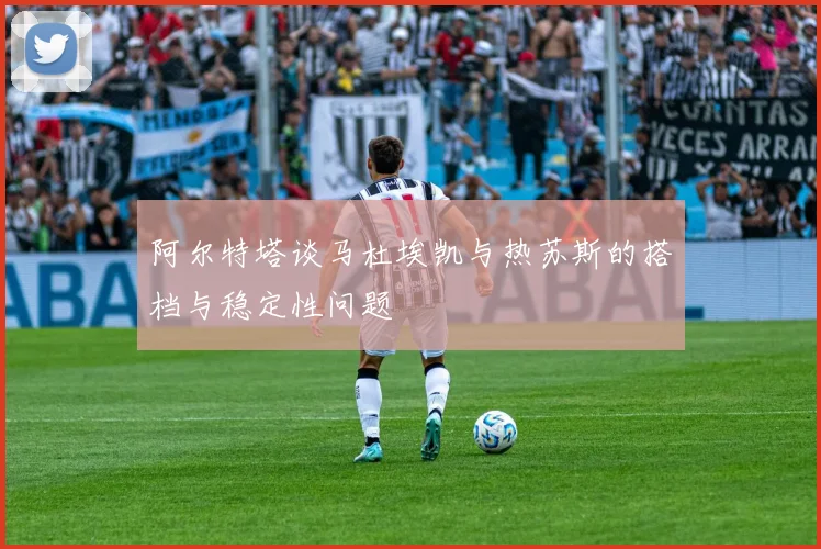 阿尔特塔谈马杜埃凯与热苏斯的搭档与稳定性问题