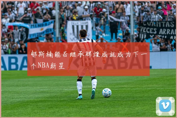 郇斯楠能否继承辉煌成就成为下一个NBA新星