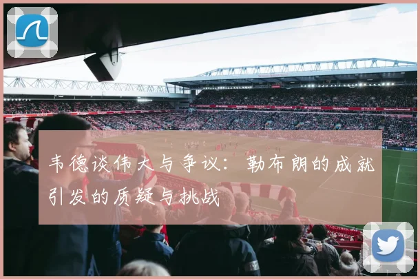 韦德谈伟大与争议：勒布朗的成就引发的质疑与挑战
