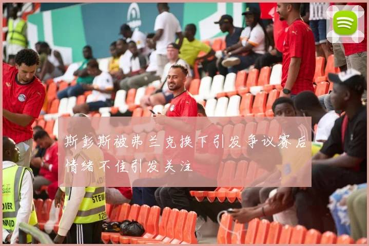 斯彭斯被弗兰克换下引发争议赛后情绪不佳引发关注