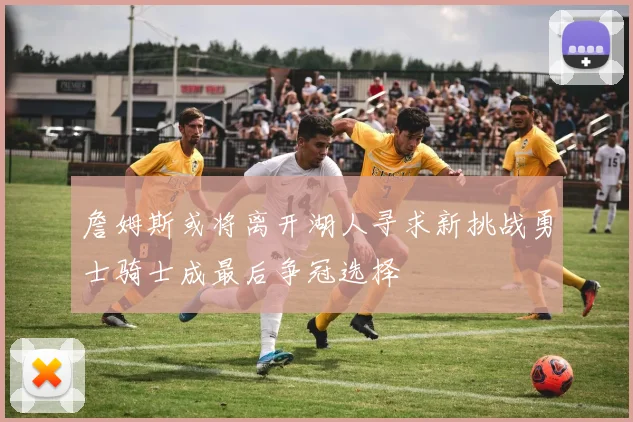 詹姆斯或将离开湖人寻求新挑战勇士骑士成最后争冠选择