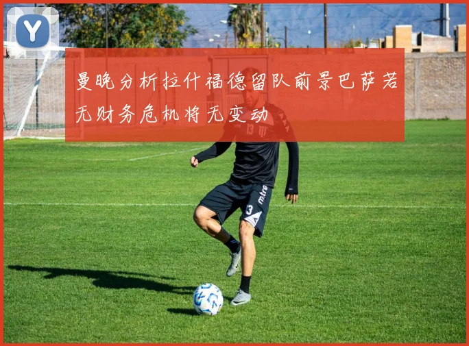 曼晚分析拉什福德留队前景巴萨若无财务危机将无变动