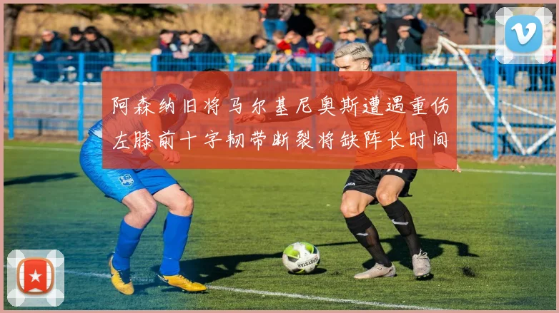 阿森纳旧将马尔基尼奥斯遭遇重伤左膝前十字韧带断裂将缺阵长时间