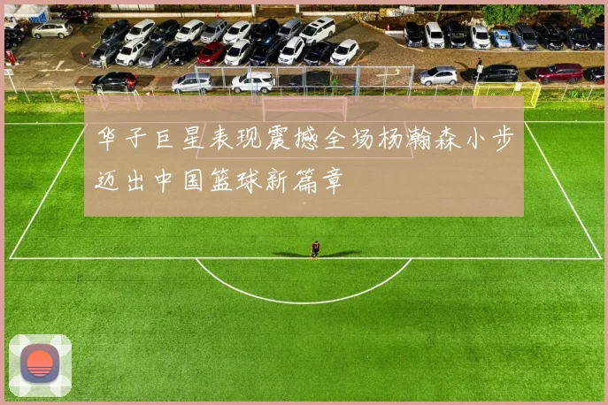 华子巨星表现震撼全场杨瀚森小步迈出中国篮球新篇章